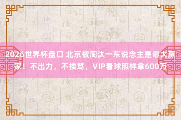 2026世界杯盘口 北京被淘汰一东说念主是最大赢家！不出力，不挨骂，VIP看球照样拿600万
