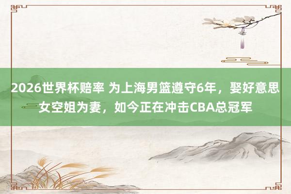 2026世界杯赔率 为上海男篮遵守6年，娶好意思女空姐为妻，如今正在冲击CBA总冠军