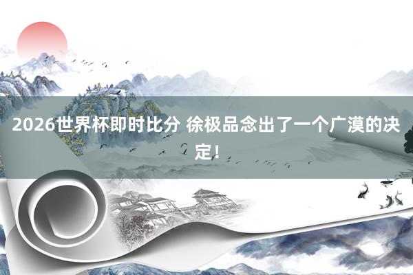 2026世界杯即时比分 徐极品念出了一个广漠的决定！