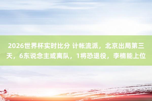 2026世界杯实时比分 计帐流派，北京出局第三天，6东说念主或离队，1将恐退役，李楠能上位