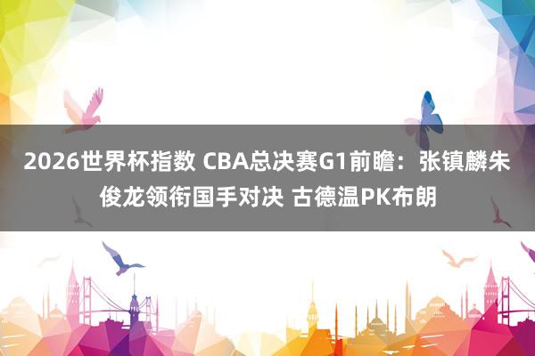 2026世界杯指数 CBA总决赛G1前瞻：张镇麟朱俊龙领衔国手对决 古德温PK布朗