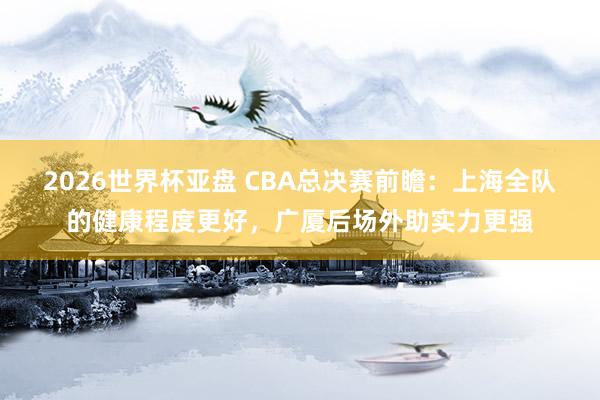 2026世界杯亚盘 CBA总决赛前瞻：上海全队的健康程度更好，广厦后场外助实力更强
