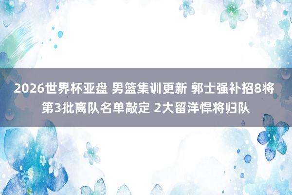 2026世界杯亚盘 男篮集训更新 郭士强补招8将 第3批离队名单敲定 2大留洋悍将归队
