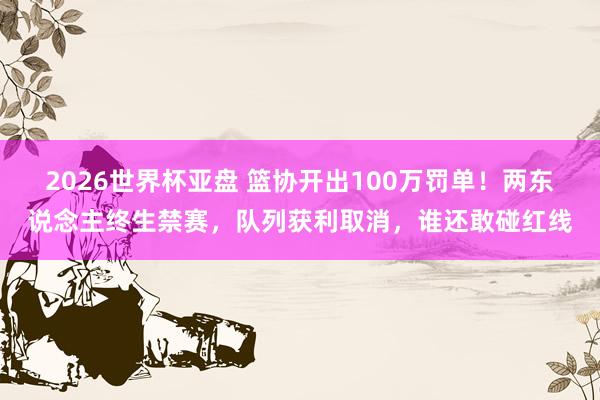 2026世界杯亚盘 篮协开出100万罚单！两东说念主终生禁赛，队列获利取消，谁还敢碰红线