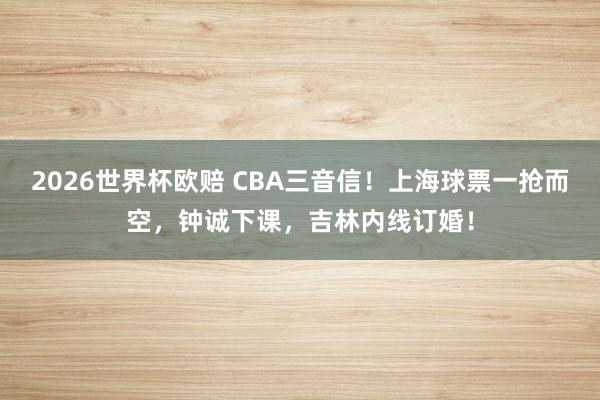2026世界杯欧赔 CBA三音信！上海球票一抢而空，钟诚下课，吉林内线订婚！