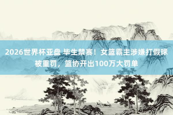 2026世界杯亚盘 毕生禁赛！女篮霸主涉嫌打假球被重罚，篮协开出100万大罚单