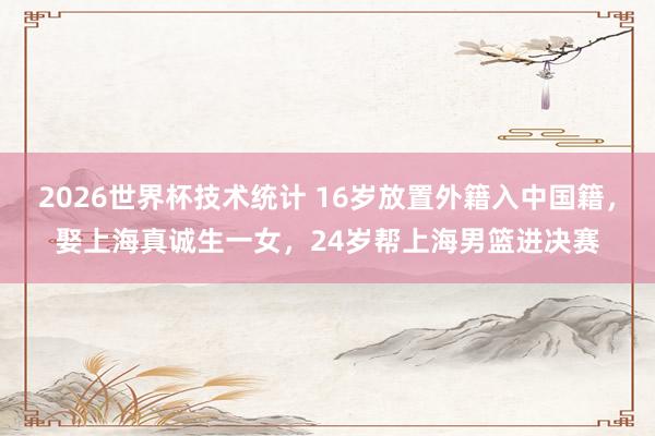 2026世界杯技术统计 16岁放置外籍入中国籍，娶上海真诚生一女，24岁帮上海男篮进决赛
