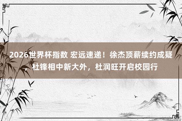 2026世界杯指数 宏远速递！徐杰顶薪续约成疑，杜锋相中新大外，杜润旺开启校园行