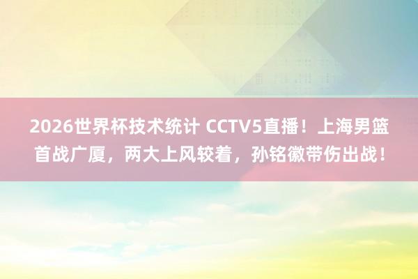 2026世界杯技术统计 CCTV5直播！上海男篮首战广厦，两大上风较着，孙铭徽带伤出战！