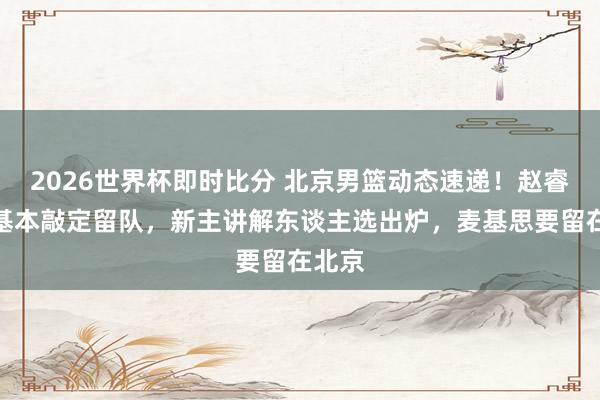 2026世界杯即时比分 北京男篮动态速递！赵睿周琦基本敲定留队，新主讲解东谈主选出炉，麦基思要留在北京