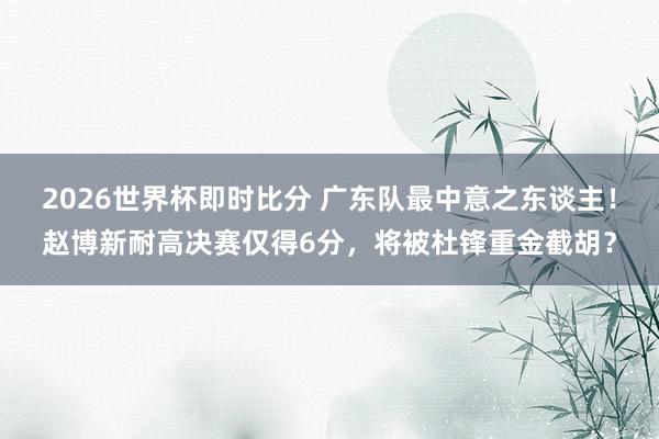 2026世界杯即时比分 广东队最中意之东谈主！赵博新耐高决赛仅得6分，将被杜锋重金截胡？