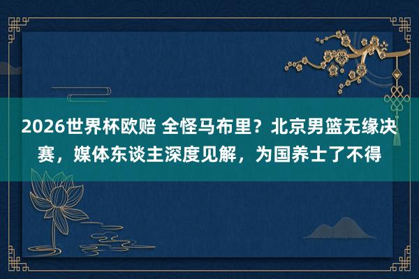 2026世界杯欧赔 全怪马布里？北京男篮无缘决赛，媒体东谈主深度见解，为国养士了不得