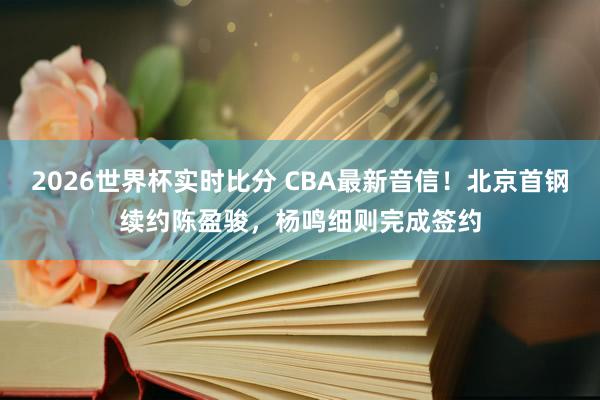 2026世界杯实时比分 CBA最新音信！北京首钢续约陈盈骏，杨鸣细则完成签约