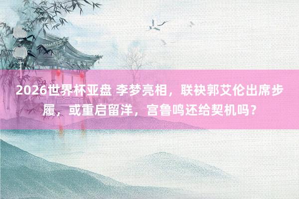 2026世界杯亚盘 李梦亮相，联袂郭艾伦出席步履，或重启留洋，宫鲁鸣还给契机吗？