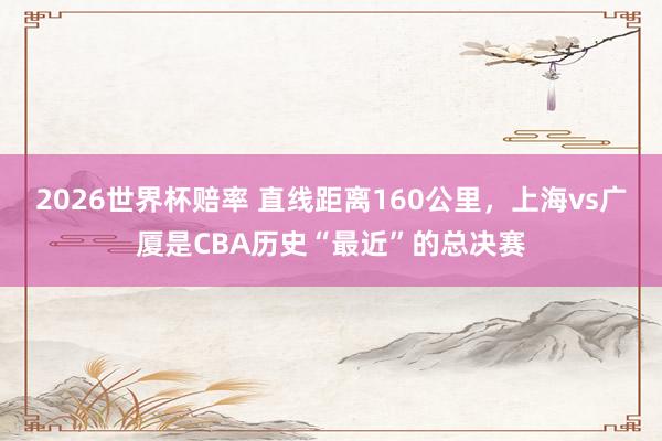 2026世界杯赔率 直线距离160公里，上海vs广厦是CBA历史“最近”的总决赛