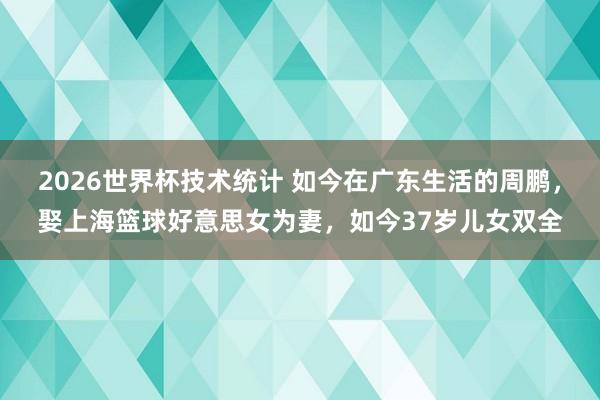 2026世界杯技术统计 如今在广东生活的周鹏，娶上海篮球好意思女为妻，如今37岁儿女双全