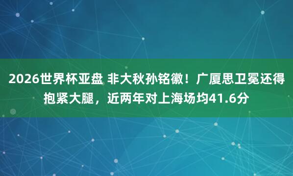 2026世界杯亚盘 非大秋孙铭徽！广厦思卫冕还得抱紧大腿，近两年对上海场均41.6分