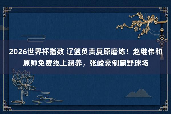 2026世界杯指数 辽篮负责复原磨练！赵继伟和原帅免费线上涵养，张峻豪制霸野球场