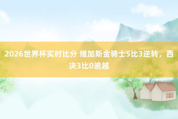 2026世界杯实时比分 维加斯金骑士5比3逆转，西决3比0逾越