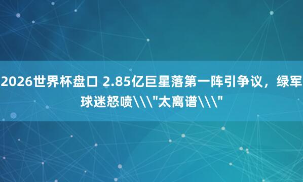 2026世界杯盘口 2.85亿巨星落第一阵引争议，绿军球迷怒喷\