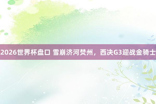 2026世界杯盘口 雪崩济河焚州，西决G3迎战金骑士