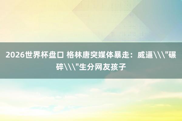 2026世界杯盘口 格林唐突媒体暴走：威逼\