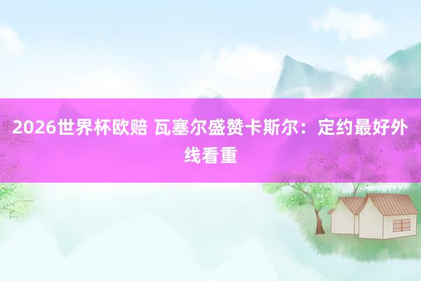 2026世界杯欧赔 瓦塞尔盛赞卡斯尔：定约最好外线看重