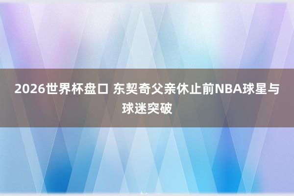 2026世界杯盘口 东契奇父亲休止前NBA球星与球迷突破