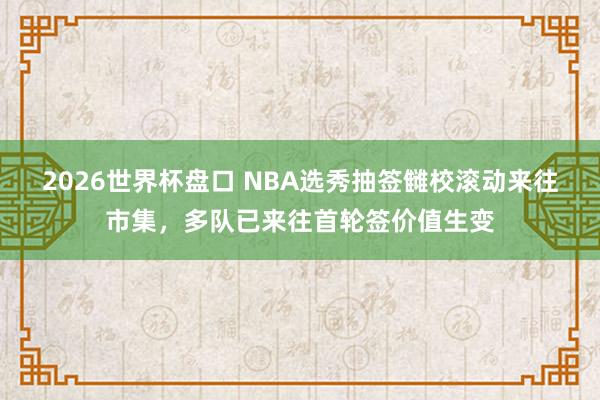 2026世界杯盘口 NBA选秀抽签雠校滚动来往市集，多队已来往首轮签价值生变