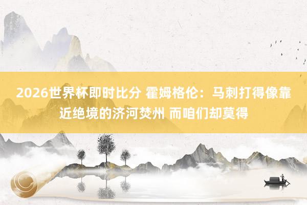 2026世界杯即时比分 霍姆格伦：马刺打得像靠近绝境的济河焚州 而咱们却莫得