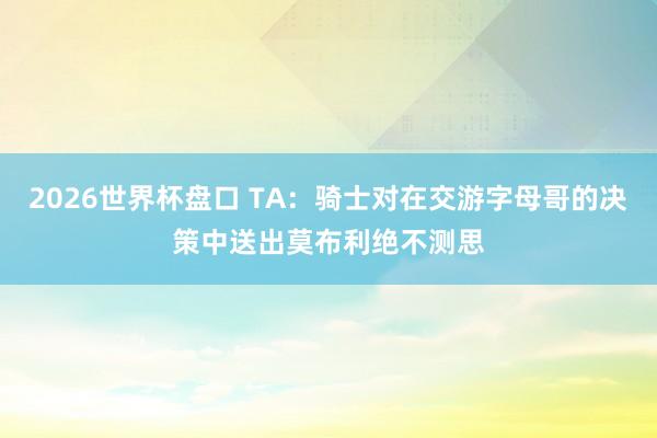 2026世界杯盘口 TA：骑士对在交游字母哥的决策中送出莫布利绝不测思