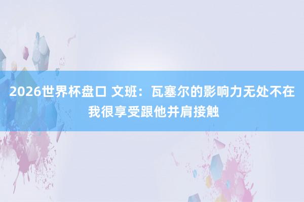 2026世界杯盘口 文班：瓦塞尔的影响力无处不在 我很享受跟他并肩接触