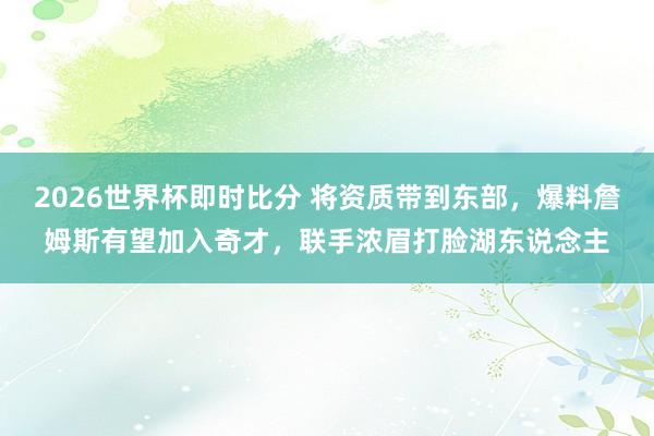 2026世界杯即时比分 将资质带到东部，爆料詹姆斯有望加入奇才，联手浓眉打脸湖东说念主