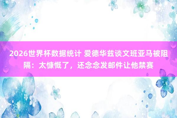 2026世界杯数据统计 爱德华兹谈文班亚马被阻隔：太慷慨了，还念念发邮件让他禁赛