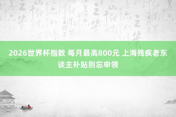 2026世界杯指数 每月最高800元 上海残疾老东谈主补贴别忘申领