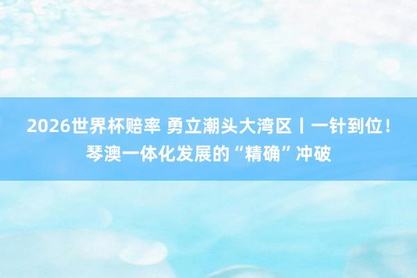 2026世界杯赔率 勇立潮头大湾区丨一针到位！琴澳一体化发展的“精确”冲破