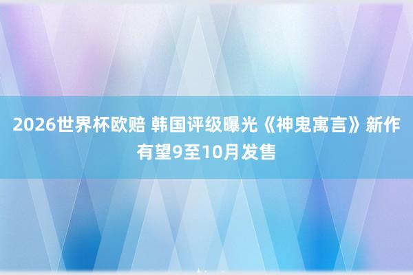 2026世界杯欧赔 韩国评级曝光《神鬼寓言》新作有望9至10月发售