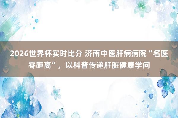 2026世界杯实时比分 济南中医肝病病院“名医零距离”，以科普传递肝脏健康学问