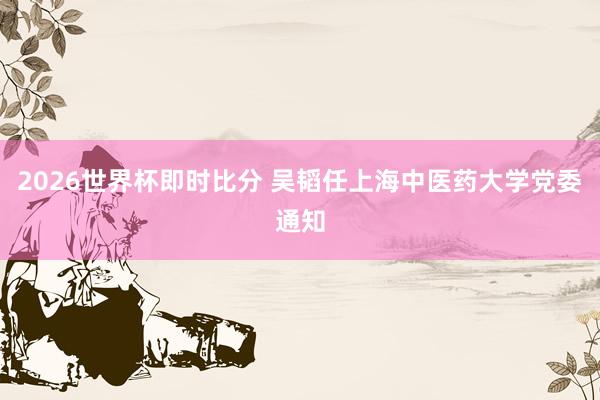 2026世界杯即时比分 吴韬任上海中医药大学党委通知