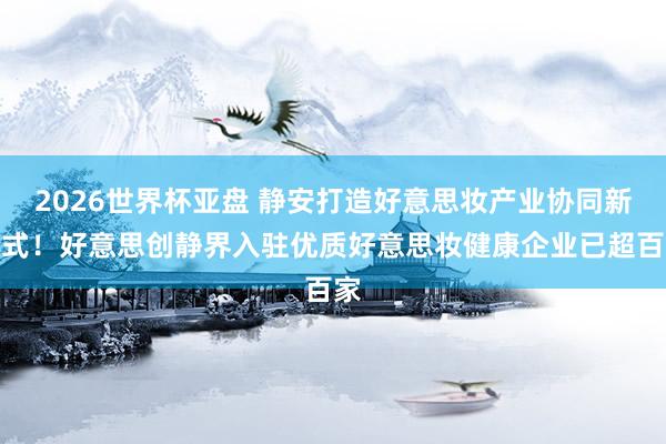 2026世界杯亚盘 静安打造好意思妆产业协同新范式！好意思创静界入驻优质好意思妆健康企业已超百家