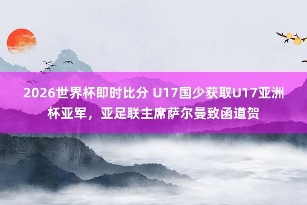 2026世界杯即时比分 U17国少获取U17亚洲杯亚军，亚足联主席萨尔曼致函道贺
