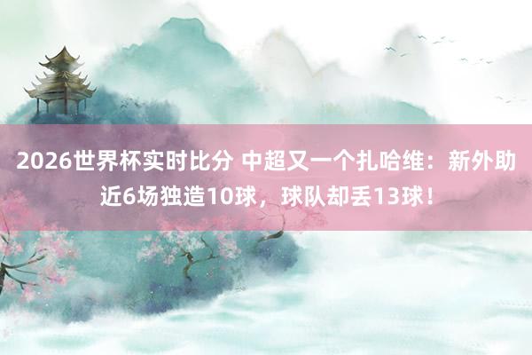 2026世界杯实时比分 中超又一个扎哈维：新外助近6场独造10球，球队却丢13球！