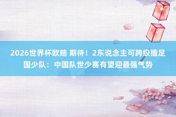 2026世界杯欧赔 期待！2东说念主可跨级插足国少队：中国队世少赛有望迎最强气势