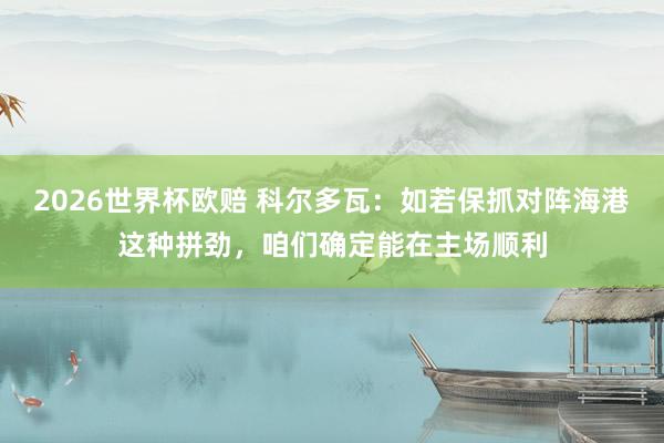 2026世界杯欧赔 科尔多瓦：如若保抓对阵海港这种拼劲，咱们确定能在主场顺利