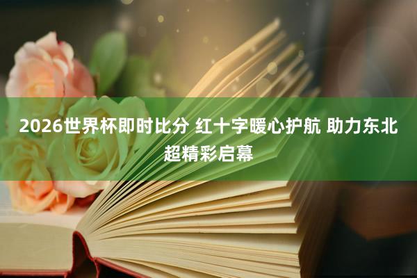 2026世界杯即时比分 红十字暖心护航 助力东北超精彩启幕
