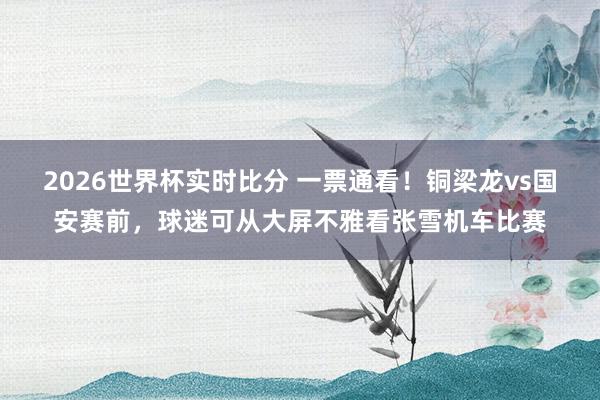 2026世界杯实时比分 一票通看！铜梁龙vs国安赛前，球迷可从大屏不雅看张雪机车比赛