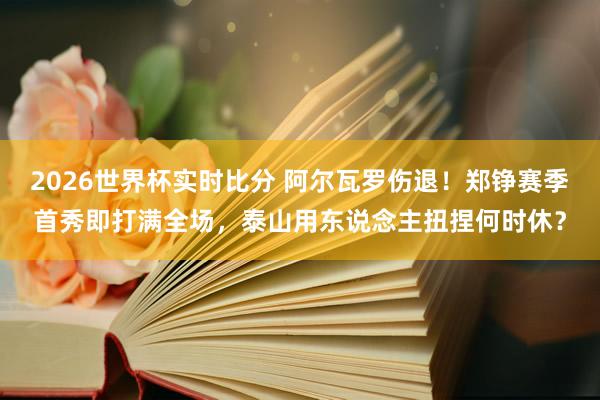2026世界杯实时比分 阿尔瓦罗伤退！郑铮赛季首秀即打满全场，泰山用东说念主扭捏何时休？