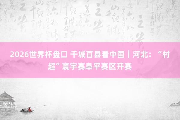 2026世界杯盘口 千城百县看中国｜河北：“村超”寰宇赛阜平赛区开赛