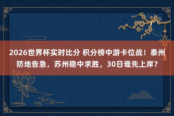 2026世界杯实时比分 积分榜中游卡位战！泰州防地告急，苏州稳中求胜，30日谁先上岸？