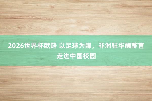 2026世界杯欧赔 以足球为媒，非洲驻华酬酢官走进中国校园